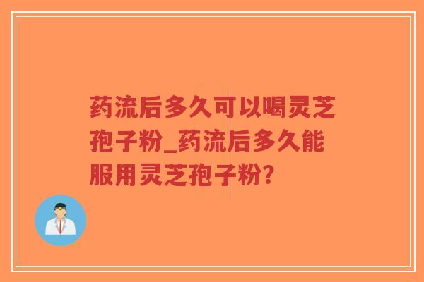 药流后多久可以喝灵芝孢子粉_药流后多久能服用灵芝孢子粉？