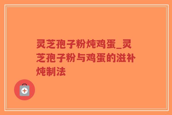 灵芝孢子粉炖鸡蛋_灵芝孢子粉与鸡蛋的滋补炖制法
