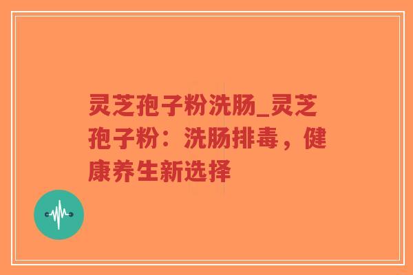 灵芝孢子粉洗肠_灵芝孢子粉:洗肠,健康养生新选择 灵芝孢子粉洗肠_灵芝孢子粉:洗肠,健康养生新选择