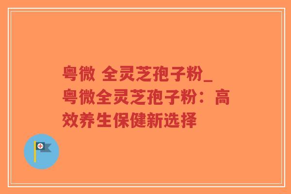 粤微 全灵芝孢子粉_粤微全灵芝孢子粉:高效养生保健新选择 粤微 全灵芝孢子粉_粤微全灵芝孢子粉:高效养生保健新选择