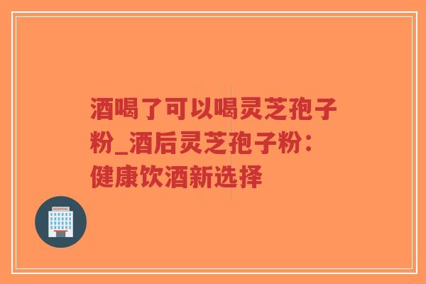 酒喝了可以喝灵芝孢子粉_酒后灵芝孢子粉：健康饮酒新选择