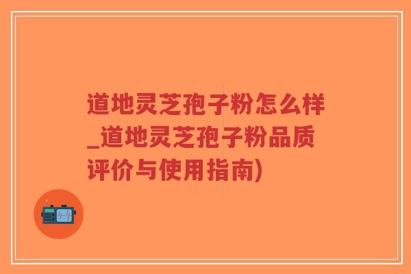 道地灵芝孢子粉怎么样_道地灵芝孢子粉品质评价与使用指南)