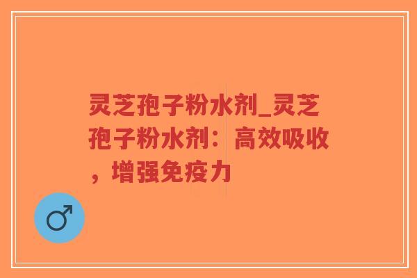 灵芝孢子粉水剂_灵芝孢子粉水剂：高效吸收，增强免疫力