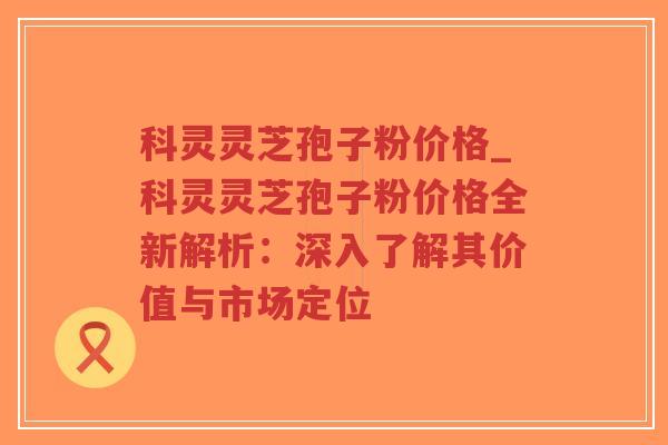 科灵灵芝孢子粉价格_科灵灵芝孢子粉价格全新解析：深入了解其价值与市场定位