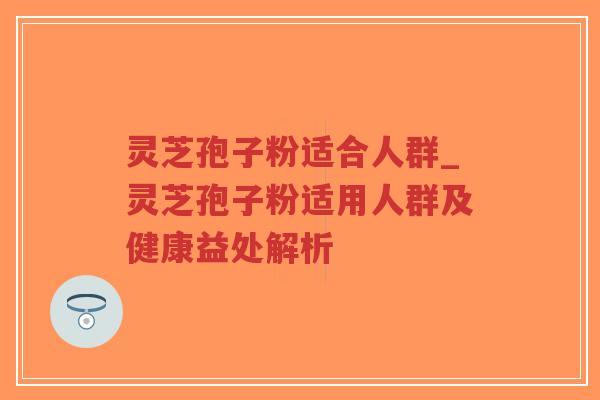 灵芝孢子粉适合人群_灵芝孢子粉适用人群及健康益处解析