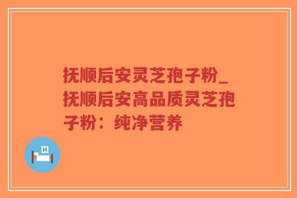 抚顺后安灵芝孢子粉_抚顺后安高品质灵芝孢子粉：纯净营养