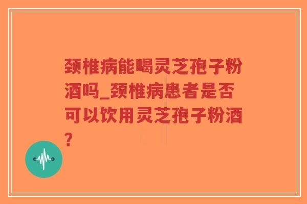 颈椎病能喝灵芝孢子粉酒吗_颈椎病患者是否可以饮用灵芝孢子粉酒？