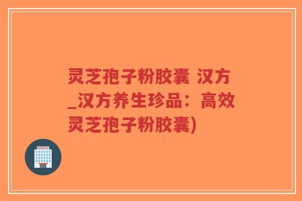 灵芝孢子粉胶囊 汉方_汉方养生珍品：高效灵芝孢子粉胶囊)