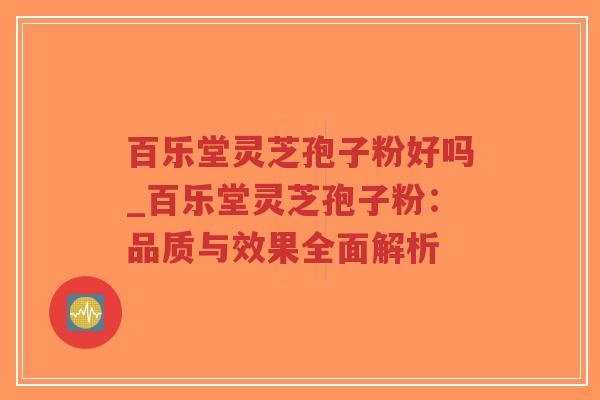 百乐堂灵芝孢子粉好吗_百乐堂灵芝孢子粉:品质与效果全面解析 百乐堂灵芝孢子粉好吗_百乐堂灵芝孢子粉:品质与效果全面解析