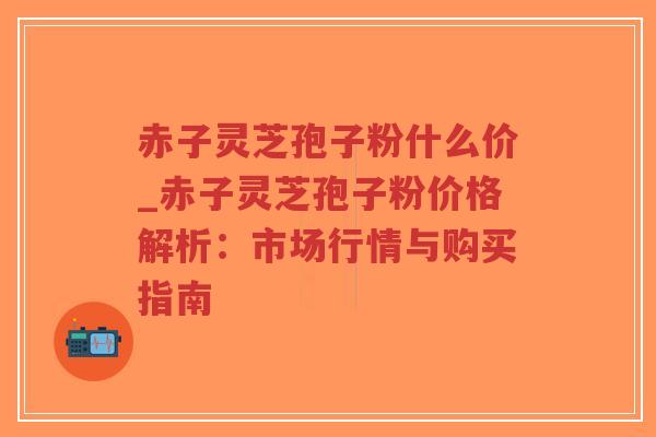 赤子灵芝孢子粉什么价_赤子灵芝孢子粉价格解析：市场行情与购买指南