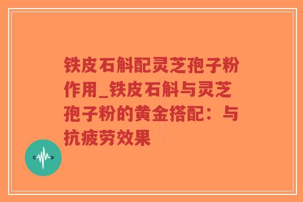 铁皮石斛配灵芝孢子粉作用_铁皮石斛与灵芝孢子粉的黄金搭配：与抗疲劳效果