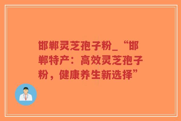 邯郸灵芝孢子粉_“邯郸特产：高效灵芝孢子粉，健康养生新选择”
