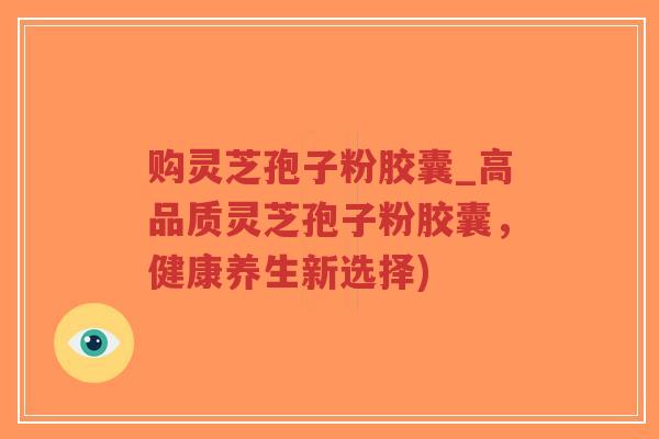 购灵芝孢子粉胶囊_高品质灵芝孢子粉胶囊，健康养生新选择)