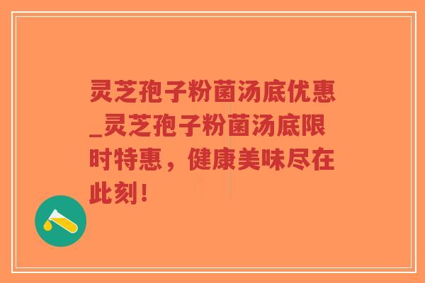 灵芝孢子粉菌汤底优惠_灵芝孢子粉菌汤底限时特惠，健康美味尽在此刻！