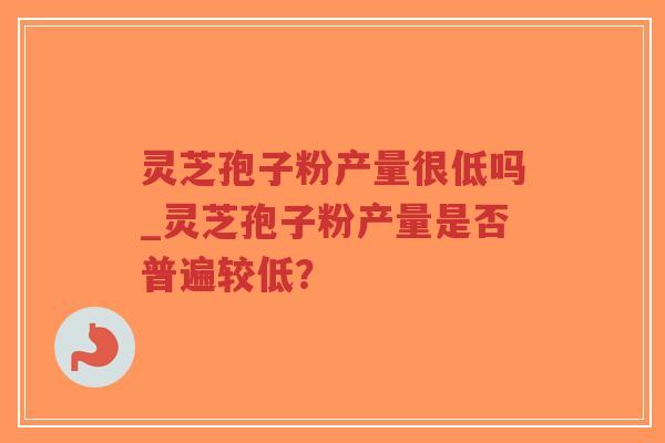 灵芝孢子粉产量很低吗_灵芝孢子粉产量是否普遍较低? 灵芝孢子粉产量很低吗_灵芝孢子粉产量是否普遍较低?