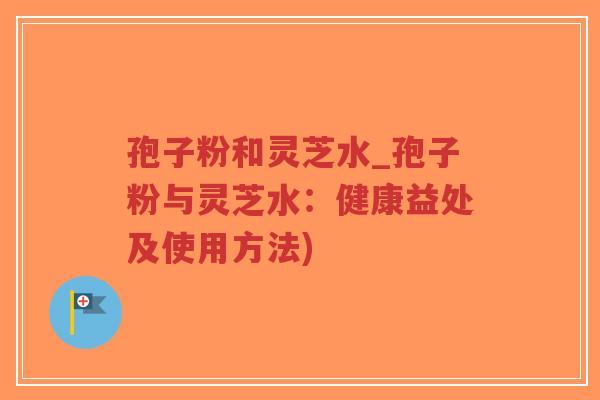 孢子粉和灵芝水_孢子粉与灵芝水：健康益处及使用方法)