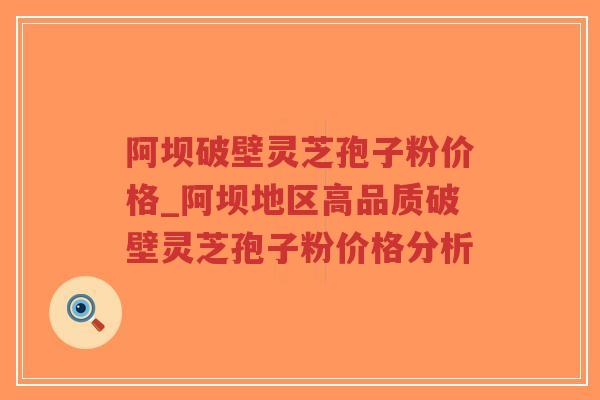 阿坝破壁灵芝孢子粉价格_阿坝地区高品质破壁灵芝孢子粉价格分析