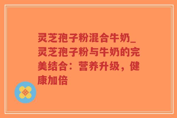 灵芝孢子粉混合牛奶_灵芝孢子粉与牛奶的完美结合：营养升级，健康加倍