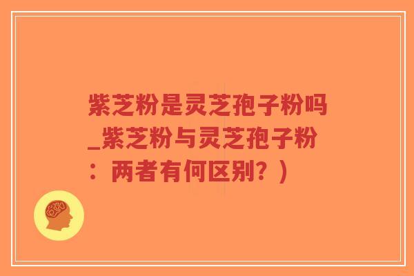 紫芝粉是灵芝孢子粉吗_紫芝粉与灵芝孢子粉：两者有何区别？)