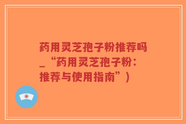 药用灵芝孢子粉推荐吗_“药用灵芝孢子粉：推荐与使用指南”)
