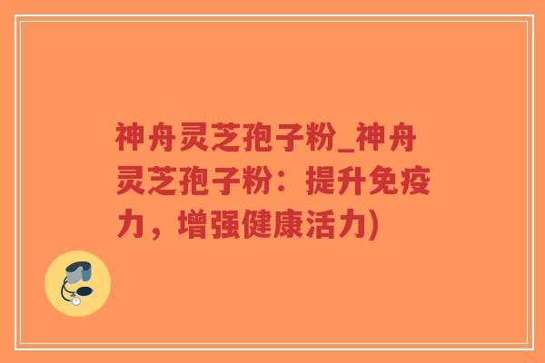 神舟灵芝孢子粉_神舟灵芝孢子粉：提升免疫力，增强健康活力)