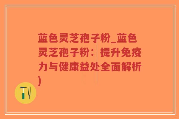 蓝色灵芝孢子粉_蓝色灵芝孢子粉：提升免疫力与健康益处全面解析)