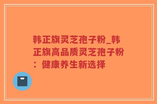 韩正旗灵芝孢子粉_韩正旗高品质灵芝孢子粉：健康养生新选择