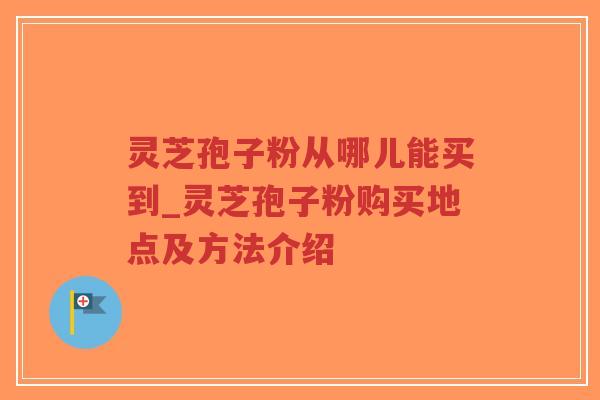 灵芝孢子粉从哪儿能买到_灵芝孢子粉购买地点及方法介绍
