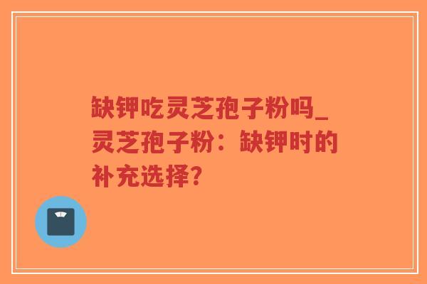 缺钾吃灵芝孢子粉吗_灵芝孢子粉：缺钾时的补充选择？