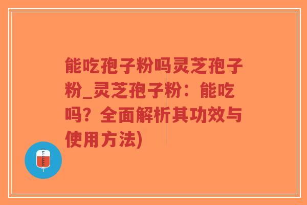 能吃孢子粉吗灵芝孢子粉_灵芝孢子粉：能吃吗？全面解析其功效与使用方法)