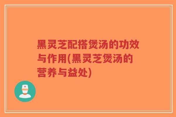 黑灵芝配搭煲汤的功效与作用(黑灵芝煲汤的营养与益处)