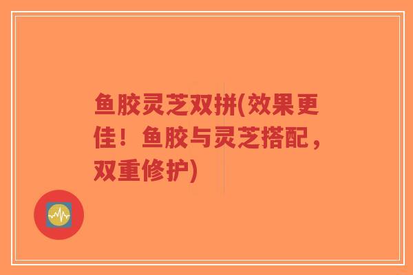 鱼胶灵芝双拼(效果更佳！鱼胶与灵芝搭配，双重修护)