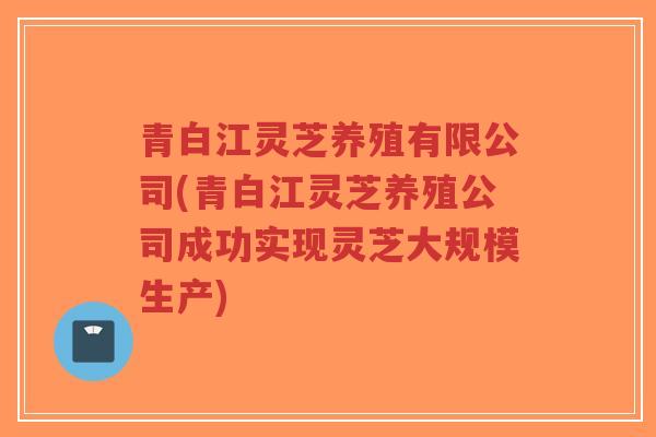 青白江灵芝养殖有限公司(青白江灵芝养殖公司成功实现灵芝大规模生产) 青白江灵芝养殖有限公司(青白江灵芝养殖公司成功实现灵芝大规模生产)