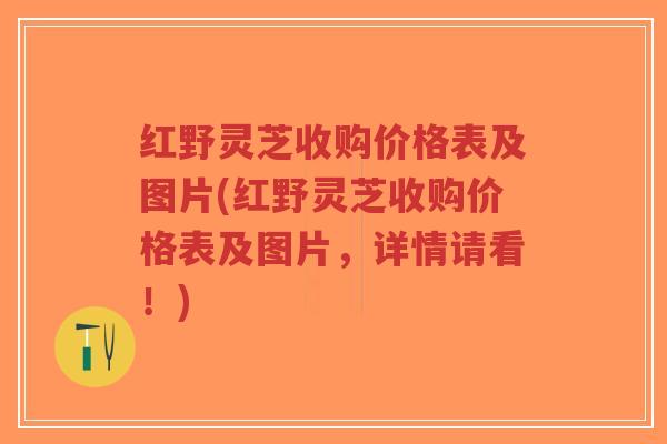 红野灵芝收购价格表及图片(红野灵芝收购价格表及图片，详情请看！)