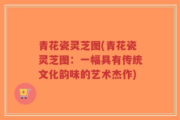 青花瓷灵芝图(青花瓷灵芝图：一幅具有传统文化韵味的艺术杰作)