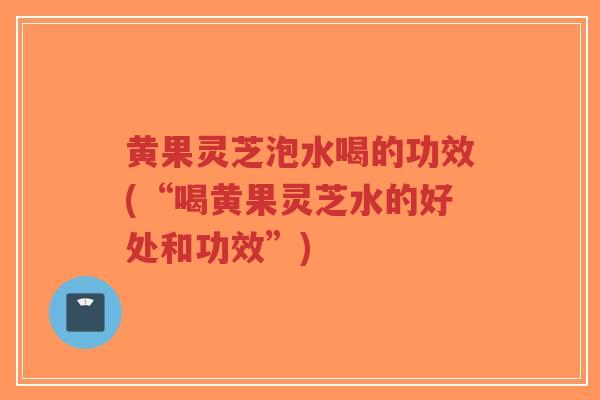 黄果灵芝泡水喝的功效(“喝黄果灵芝水的好处和功效”) 黄果灵芝泡水喝的功效(“喝黄果灵芝水的好处和功效”)