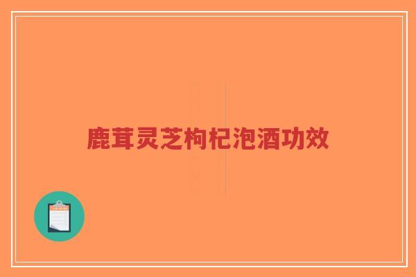 鹿茸灵芝枸杞泡酒功效