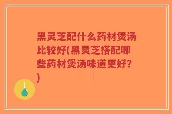 黑灵芝配什么药材煲汤比较好(黑灵芝搭配哪些药材煲汤味道更好？)