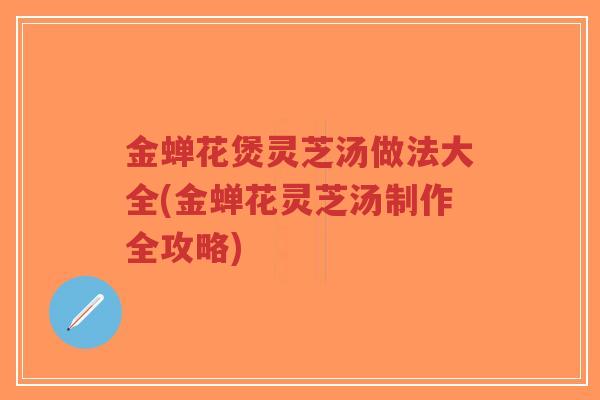 金蝉花煲灵芝汤做法大全(金蝉花灵芝汤制作全攻略)