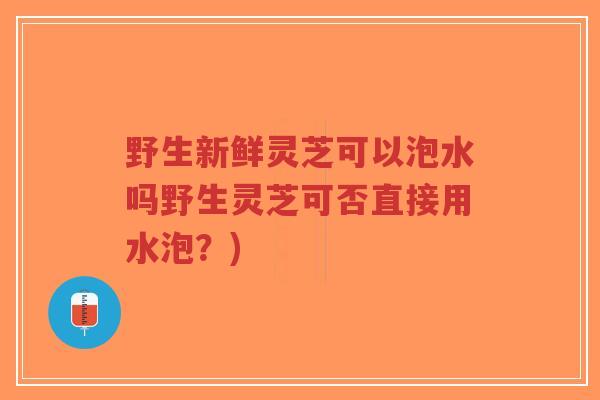 野生新鲜灵芝可以泡水吗野生灵芝可否直接用水泡?) 野生新鲜灵芝可以泡水吗野生灵芝可否直接用水泡?)