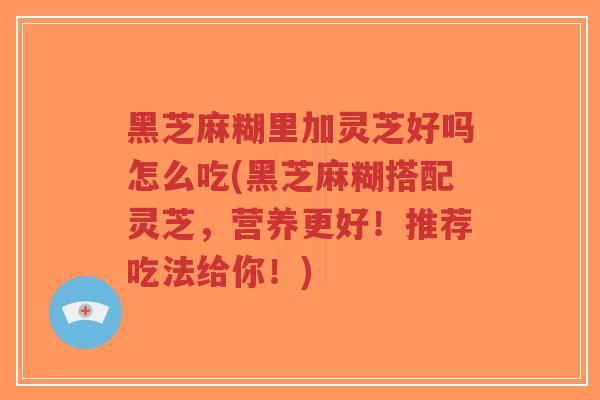 黑芝麻糊里加灵芝好吗怎么吃(黑芝麻糊搭配灵芝，营养更好！推荐吃法给你！)