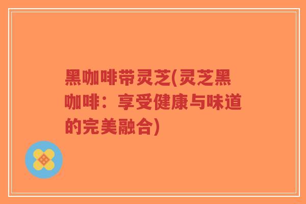 黑咖啡带灵芝(灵芝黑咖啡：享受健康与味道的完美融合)