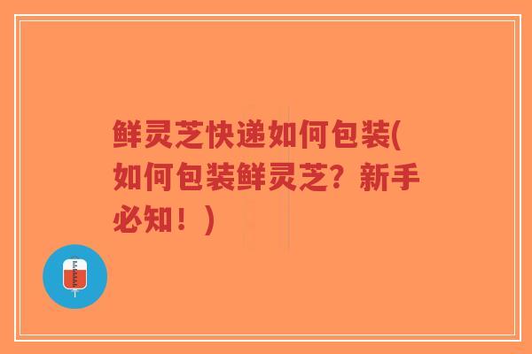 鲜灵芝快递如何包装(如何包装鲜灵芝？新手必知！)