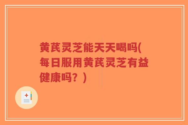 黄芪灵芝能天天喝吗(每日服用黄芪灵芝有益健康吗？)