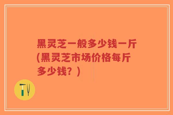 黑灵芝一般多少钱一斤(黑灵芝市场价格每斤多少钱？)