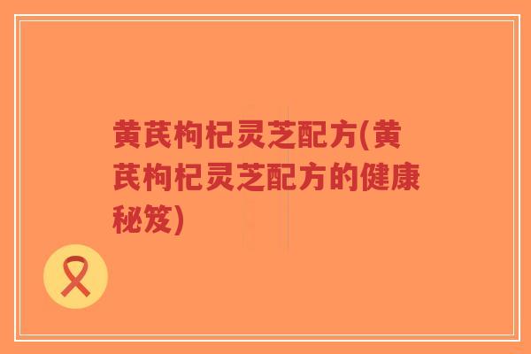 黄芪枸杞灵芝配方(黄芪枸杞灵芝配方的健康秘笈)