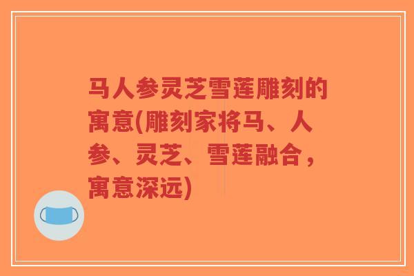马人参灵芝雪莲雕刻的寓意(雕刻家将马、人参、灵芝、雪莲融合，寓意深远)