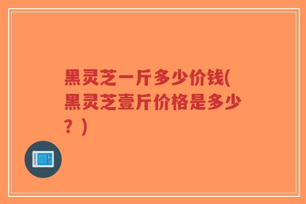 黑灵芝一斤多少价钱(黑灵芝壹斤价格是多少？)