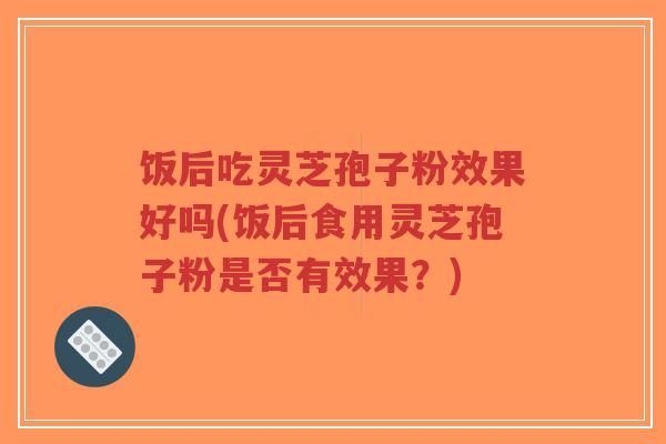 饭后吃灵芝孢子粉效果好吗(饭后食用灵芝孢子粉是否有效果？)