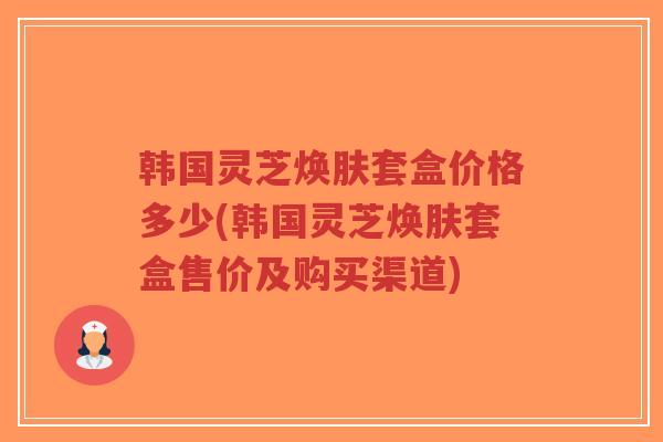 韩国灵芝焕肤套盒价格多少(韩国灵芝焕肤套盒售价及购买渠道)